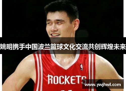 姚明携手中国波兰篮球文化交流共创辉煌未来