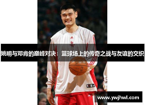 姚明与邓肯的巅峰对决：篮球场上的传奇之战与友谊的交织